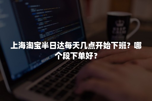 上海淘宝半日达每天几点开始下班？哪个段下单好？