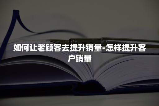 如何让老顾客去提升销量-怎样提升客户销量