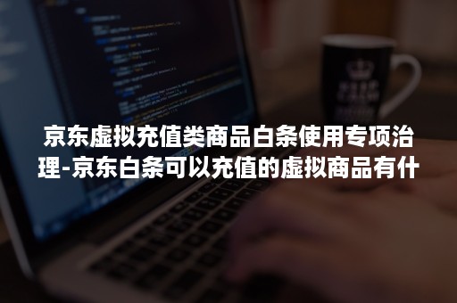 京东虚拟充值类商品白条使用专项治理-京东白条可以充值的虚拟商品有什么