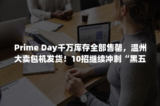 Prime Day千万库存全部售罄，温州大卖包机发货！10招继续冲刺“黑五网一”（prime day）