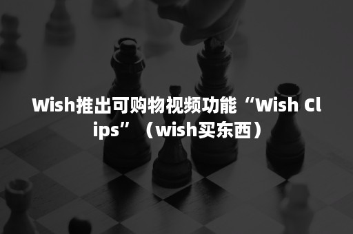 Wish推出可购物视频功能“Wish Clips”（wish买东西）