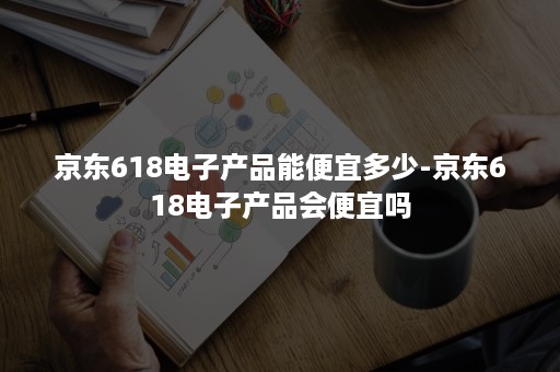 京东618电子产品能便宜多少-京东618电子产品会便宜吗