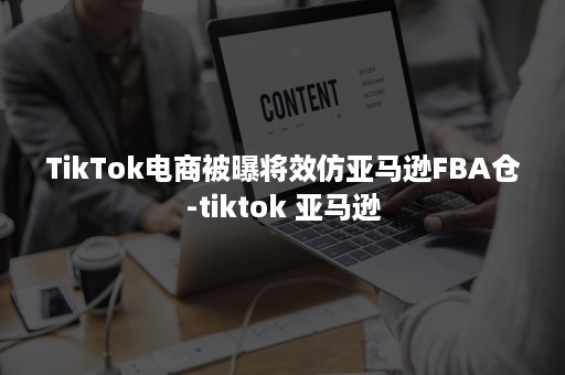 TikTok电商被曝将效仿亚马逊FBA仓-tiktok 亚马逊