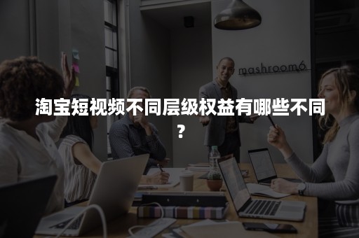 淘宝短视频不同层级权益有哪些不同？