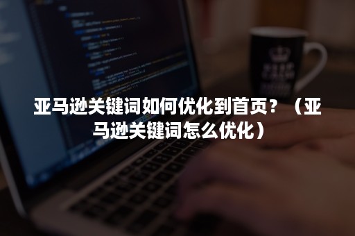 亚马逊关键词如何优化到首页？（亚马逊关键词怎么优化）