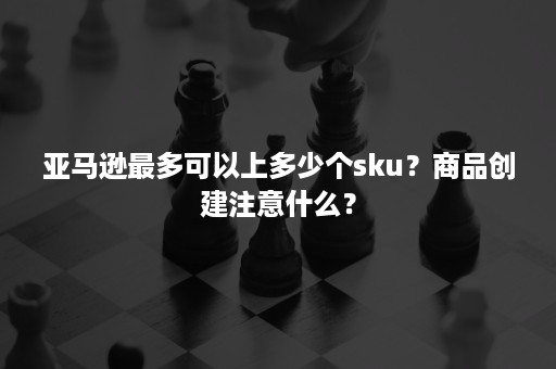 亚马逊最多可以上多少个sku？商品创建注意什么？