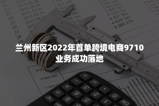 兰州新区2022年首单跨境电商9710业务成功落地