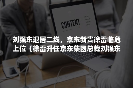 刘强东退居二线，京东新贵徐雷临危上位（徐雷升任京东集团总裁刘强东仍掌控大局）