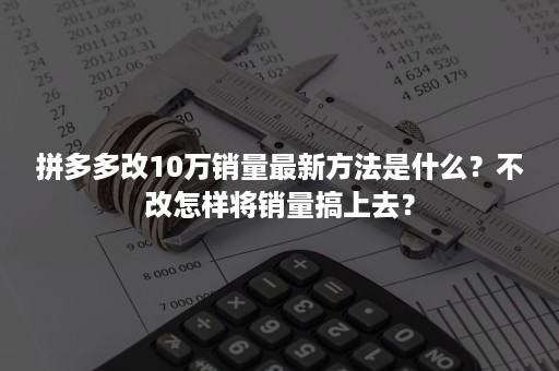 拼多多改10万销量最新方法是什么？不改怎样将销量搞上去？