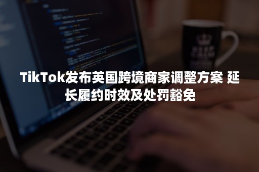 TikTok发布英国跨境商家调整方案 延长履约时效及处罚豁免