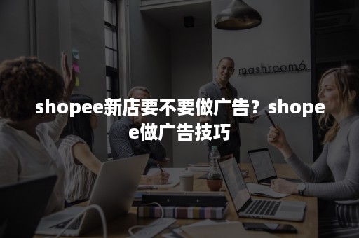 shopee新店要不要做广告？shopee做广告技巧