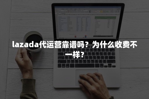 lazada代运营靠谱吗？为什么收费不一样？