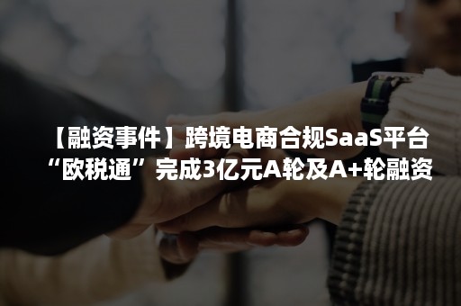 【融资事件】跨境电商合规SaaS平台“欧税通”完成3亿元A轮及A+轮融资