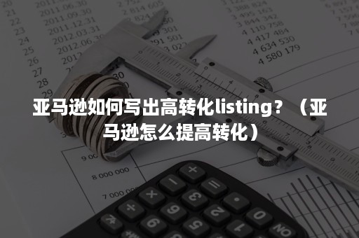 亚马逊如何写出高转化listing？（亚马逊怎么提高转化）