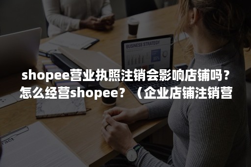 shopee营业执照注销会影响店铺吗？怎么经营shopee？（企业店铺注销营业执照店铺会关闭吗）