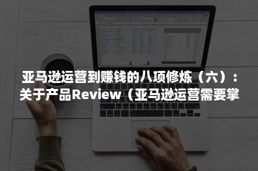 亚马逊运营到赚钱的八项修炼（六）：关于产品Review（亚马逊运营需要掌握的技能）