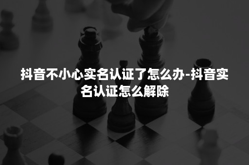 抖音不小心实名认证了怎么办-抖音实名认证怎么解除