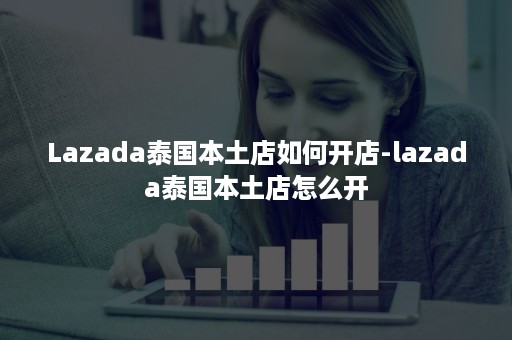 Lazada泰国本土店如何开店-lazada泰国本土店怎么开