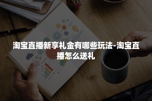 淘宝直播新享礼金有哪些玩法-淘宝直播怎么送礼