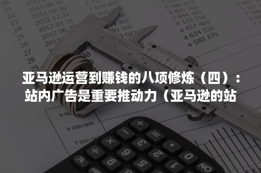 亚马逊运营到赚钱的八项修炼（四）：站内广告是重要推动力（亚马逊的站内营销）