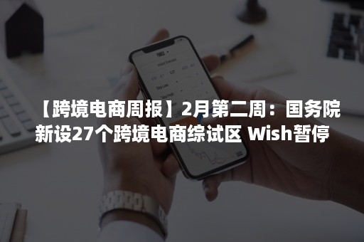 【跨境电商周报】2月第二周：国务院新设27个跨境电商综试区 Wish暂停开放注册 亚马逊发布四季度财报、Wish暂停开放注册（商务部跨境电商试点城市）