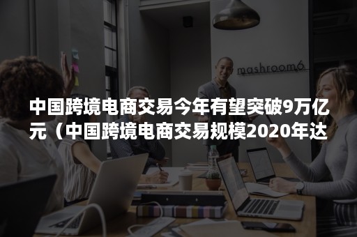 中国跨境电商交易今年有望突破9万亿元（中国跨境电商交易规模2020年达多少万亿?）
