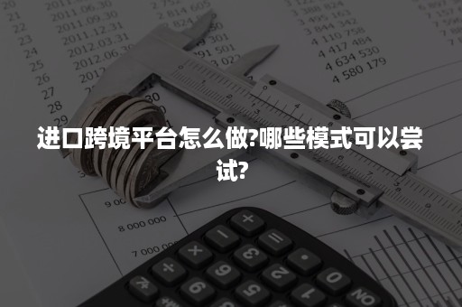 进口跨境平台怎么做?哪些模式可以尝试?