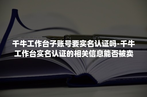 千牛工作台子账号要实名认证吗-千牛工作台实名认证的相关信息能否被卖家搜集到