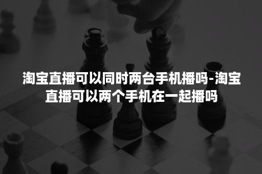 淘宝直播可以同时两台手机播吗-淘宝直播可以两个手机在一起播吗