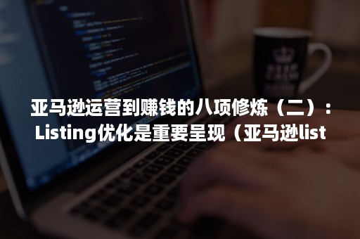 亚马逊运营到赚钱的八项修炼（二）：Listing优化是重要呈现（亚马逊listing的作用）