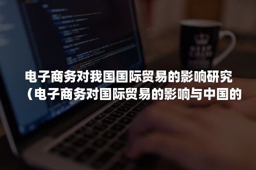 电子商务对我国国际贸易的影响研究（电子商务对国际贸易的影响与中国的对策论文）