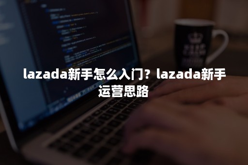 lazada新手怎么入门？lazada新手运营思路