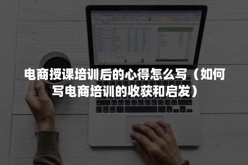 电商授课培训后的心得怎么写（如何写电商培训的收获和启发）