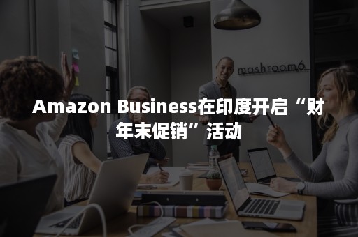 Amazon Business在印度开启“财年末促销”活动