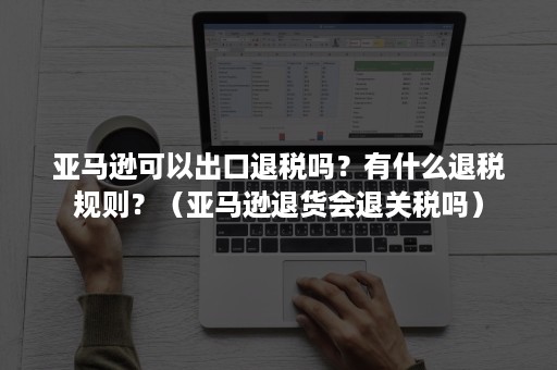 亚马逊可以出口退税吗？有什么退税规则？（亚马逊退货会退关税吗）