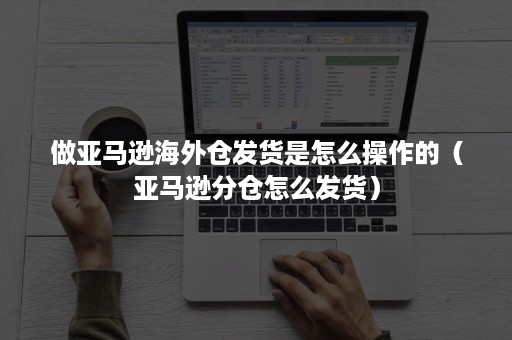 做亚马逊海外仓发货是怎么操作的（亚马逊分仓怎么发货）