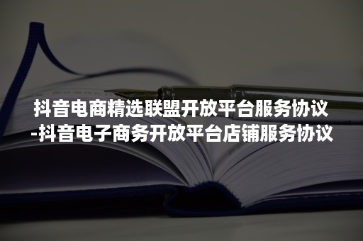 抖音电商精选联盟开放平台服务协议-抖音电子商务开放平台店铺服务协议