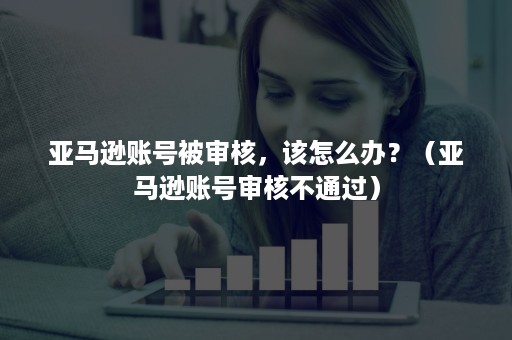 亚马逊账号被审核，该怎么办？（亚马逊账号审核不通过）