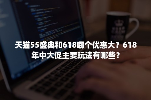 天猫55盛典和618哪个优惠大？618年中大促主要玩法有哪些？