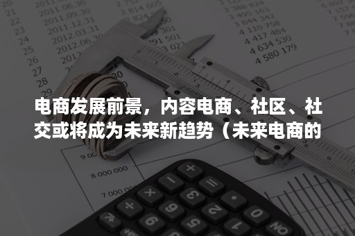 电商发展前景，内容电商、社区、社交或将成为未来新趋势（未来电商的新发展新趋势）