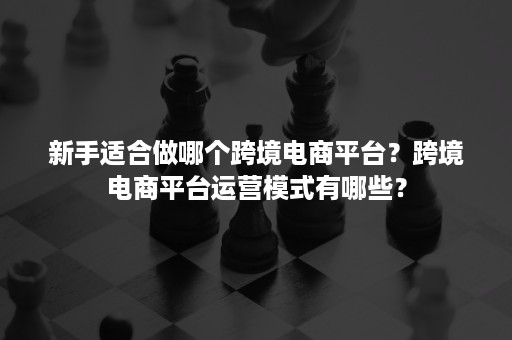 新手适合做哪个跨境电商平台?跨境电商平台运营模式有哪些? 新手适合做哪个跨境电商平台?跨境电商平台运营模式有哪些?