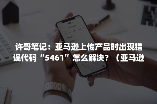 许哥笔记：亚马逊上传产品时出现错误代码“5461”怎么解决？（亚马逊错误代码5461）