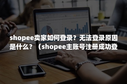 shopee卖家如何登录？无法登录原因是什么？（shopee主账号注册成功登不了怎么回事）