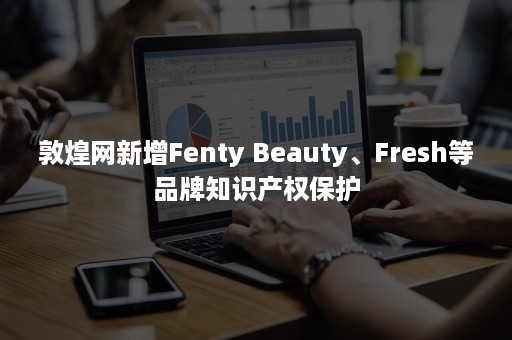 敦煌网新增Fenty Beauty、Fresh等品牌知识产权保护