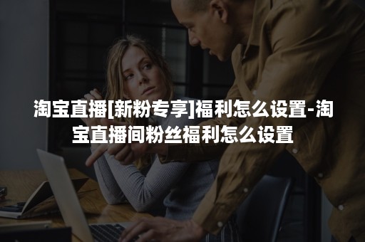 淘宝直播[新粉专享]福利怎么设置-淘宝直播间粉丝福利怎么设置