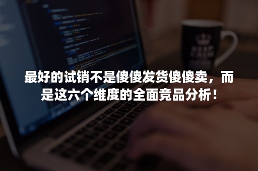 最好的试销不是傻傻发货傻傻卖，而是这六个维度的全面竞品分析！