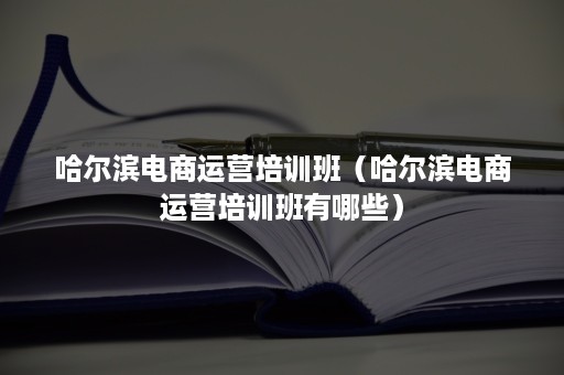 哈尔滨电商运营培训班（哈尔滨电商运营培训班有哪些）