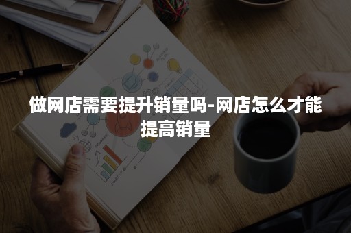 做网店需要提升销量吗-网店怎么才能提高销量 做网店需要提升销量吗-网店怎么才能提高销量