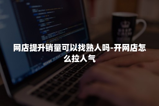 网店提升销量可以找熟人吗-开网店怎么拉人气