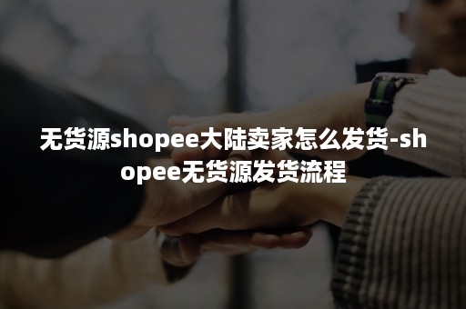 无货源shopee大陆卖家怎么发货-shopee无货源发货流程